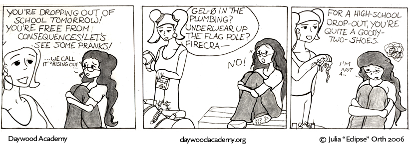 [Stacy: "You're dropping out of school tomorrow! You're free from consequences! Let's see some pranks!" Trina, quietly: "... we call it 'rising out' ..."] [Stacy, digging through a gym back full of props: "Gel-0 in the plumbing? Underwear up the flagpole? Firecra-" Trina: "No!"] [Stacy: "For a high-school drop-out, you're quite a goody-two-shoes." Trina: "i'm not a ..."]