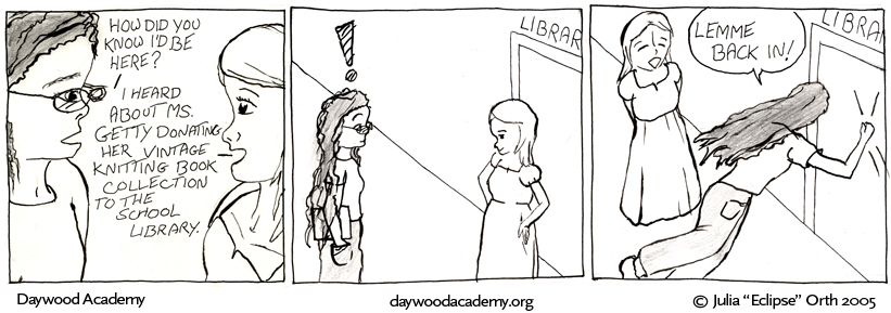 [Trina: "How did you know I'd be here?" Sandy: "I heard about Ms. Getty donating her vintage knitting book collection to the school library."] [Trina: !] [Trina, pounding on library door as Sandy cracks up: "Let me back in!"]