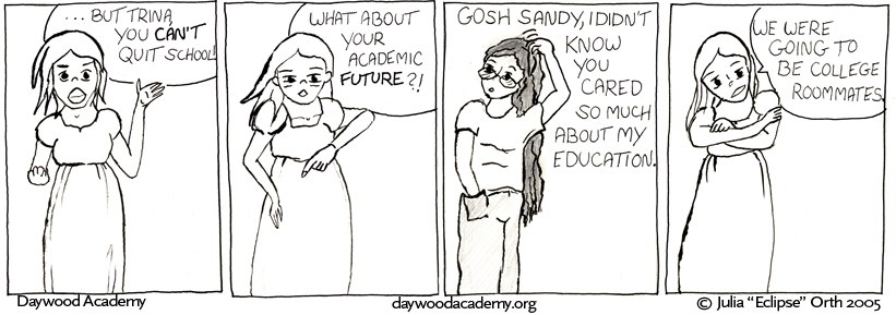 [Sandy, angry: "...but Trina, you CAN'T quit school!"] [Sandy: "What about your academic FUTURE?!"] [Trina, confused: "Gosh Sandy, I didn't know you cared so much about my education."] [Sandy, arms crossed: "We were going to be college roommates."]