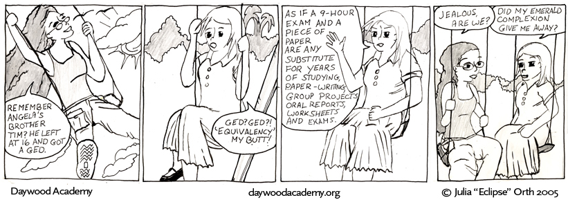 [Trina, swinging: "Remember Angela's brother Tim? He left at 16 and got a GED.] [Sandy, sitting on a swing: "GED? GED?! 'Equivalency' my butt!"] [Sandy, gesturing: "As if a 9-hour exam and a piece of paper are any substitute for years of studying, paper-writing, group projects, oral reports, worksheets, and exams."] [Trina, looking at Sandy: "Jealous, are we?" Sandy, grinning a little: "Did my emerald compexion give me away?"]