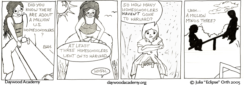 [Trina, on the high end of a see-saw: "Did you know there are about a million U.S. homeschoolers?" Sandy, off-screen: "Bah."] [Trina: "At least three homeschoolers went on to Harvard." Sandy: "Hmph."] [Sandy, on the low end of the see-saw: "So how many homeschoolers HAVEN'T gone to Harvard?"] [Trina and Sandy silhouetted against the sky. Trina's end of the see-saw clunks to the ground. Trina: "Uh ... a million minus three?"]