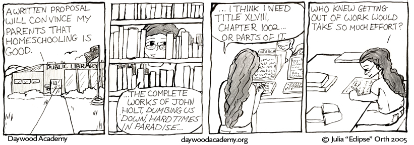 [The local Public Library, a building with large windows, a US flag, and surrounding shrubs. From within, Trina plots: "A written proposal will convince my parents that homeschooling is good."] [She pulls some books off the shelf: "...The complete works of John Holt, 'Dumbing us Down', 'Hard Times in Paradise'..."] [Trina types on one of the libraries little database terminals, pondering: "... I think I need Title XLVIII, Chapter 1002 ... or parts of it."] [She finally sits down, surrounded by books, and begins to write. "Who knew getting out of work would take so much effort?"]