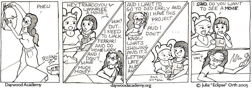 [Trina, returning home, hangs up her backpack. "Phew." A phone on a nearby table rings.] [Stacy and Alice, on the phone: "HeyTrinadoyouwannaseeamovie?"] [Trina: "Huh? But ... I need to walk Ferrari and do homework and I don't have much money ..."] [Trina: "And I want to go to bed early and I have this project ... and I don't know what's showing and it's getting late already and--"] [Stacy and Alice hold the phone away and roll their eyes while they wait for Trina to stop making excuses.] [Stacy: "I SAID do you want to see a MOVIE." Alice giggles.] [Trina, blown back from the receiver: "uhm ... yes?"]