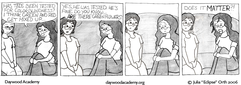 [Trina: "Has Teds been tested for colorblindness? I think green and red get mixed up..."] [Corinna: "Yes, he was tested. He's fine. Do you know ... ARE there green flowers?"] [Trina stares at her mom.] [Trina, incensed: "Does it MATTER?!"]