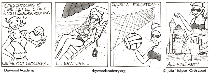 [Stacy: "Homeschooling is fine, but let's talk about BEACHschooling." Stacy holds up a crab. "We've got biology ..."] [Stacy in shades and skimpy swimsuit, lounging on a beach chair and reading a thin periodical entitled "Hunks of the Beach". Stacy: "Literature ..."] [Stacy holding up a volleyball in front of a net. Stacy: "Physical education ..."] [Stacy kneeling behind a sandcastle with towers, turrets, bridges, crenelations, spiral stairs, arching doors, and a mote. Stacy: "And fine art!"]