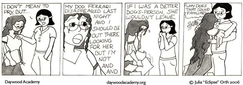 [Agatha stops Trina on her way out of class. Agatha: "I don't mean to pry, but ..."] [Trina starts to cry. Trina: "My dog Ferrari disappeared last night and I should be out there looking for her but I'm not and and"] [Aggie looks concerned. Trina drops her armload of papers to the floor and puts her head in her hands. Trina: "If I was a better dog's-person, she wouldn't leave."] [Trina collapses into Aggie's arms and sobs. Agatha hugs her awkwardly. Agatha: .oO(Why does that sound familiar?)]